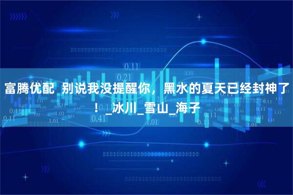 富腾优配  别说我没提醒你，黑水的夏天已经封神了！_冰川_雪山_海子