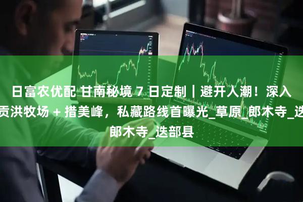 日富农优配 甘南秘境 7 日定制｜避开人潮！深入阿米贡洪牧场 + 措美峰，私藏路线首曝光_草原_郎木寺_迭部县