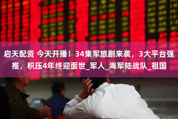 启天配资 今天开播！34集军旅剧来袭，3大平台强推，积压4年终迎面世_军人_海军陆战队_祖国