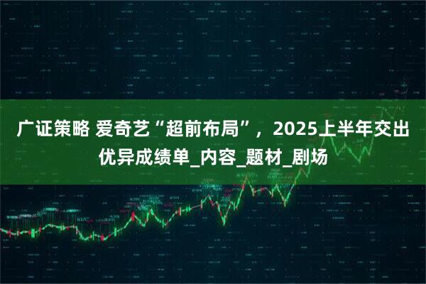 广证策略 爱奇艺“超前布局”，2025上半年交出优异成绩单_内容_题材_剧场