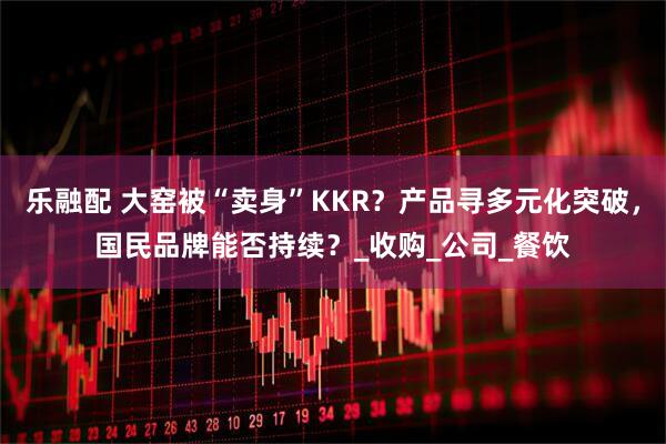 乐融配 大窑被“卖身”KKR？产品寻多元化突破，国民品牌能否持续？_收购_公司_餐饮