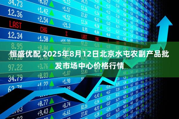 恒盛优配 2025年8月12日北京水屯农副产品批发市场中心价格行情
