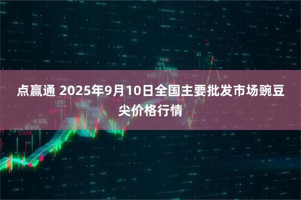 点赢通 2025年9月10日全国主要批发市场豌豆尖价格行情